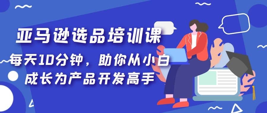 亚马逊选品培训课，每天10分钟，助你从小白成长为产品开发高手-搜易资源网