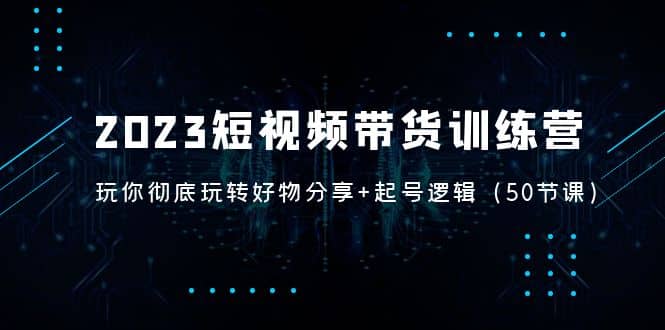 2023短视频带货训练营：带你彻底玩转好物分享+起号逻辑（50节课）-搜易资源网