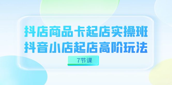 抖店-商品卡起店实战班，抖音小店起店高阶玩法（7节课）-搜易资源网