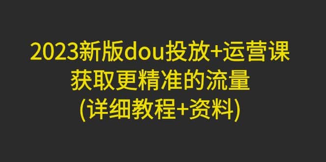 2023新版dou投放+运营课：获取更精准的流量(详细教程+资料)无水印-搜易资源网