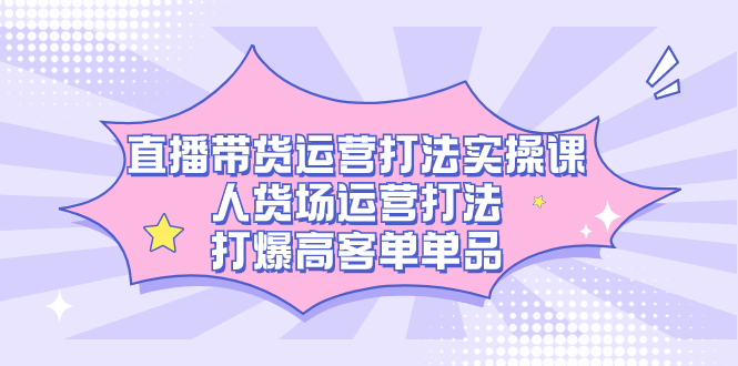 直播带货运营打法实操课，人货场运营打法，打爆高客单单品-搜易资源网