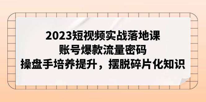 2023短视频实战落地课，账号爆款流量密码，操盘手培养提升，摆脱碎片化知识-搜易资源网
