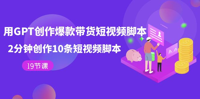 用GPT-创作爆款带货短视频脚本，2分钟创作10条短视频脚本（19节课）-搜易资源网
