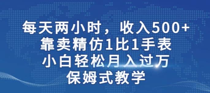 两小时，收入500+，靠卖精仿1比1手表，小白轻松月入过万！保姆式教学-搜易资源网