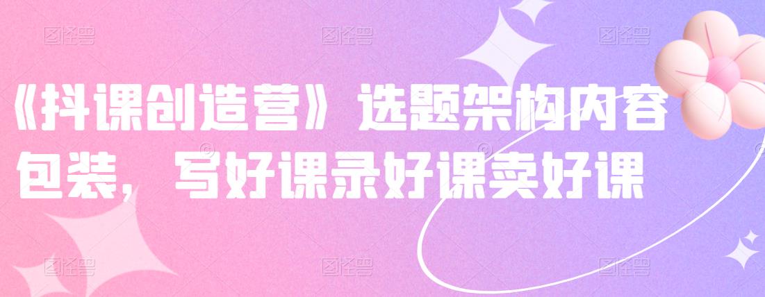《抖课创造营》选题架构内容包装，写好课录好课卖好课-搜易资源网