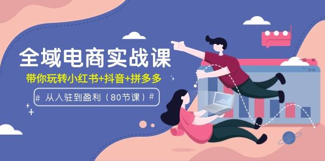 全域电商实战课：从入驻到盈利，带你玩转小红书+抖音+拼多多（80节课）-搜易资源网