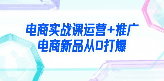 电商实战课运营+推广，电商新品从0打爆（99节视频课）-搜易资源网
