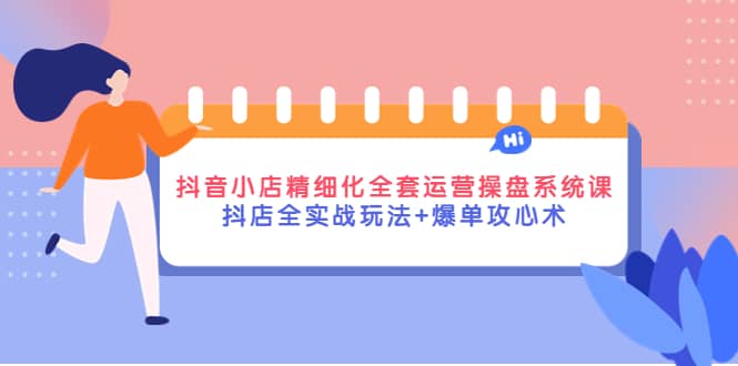 抖音小店精细化全套运营操盘系统课，抖店全实战玩法+爆单攻心术-搜易资源网