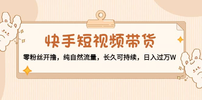 快手短视频带货：零粉丝开撸，纯自然流量，长久可持续-搜易资源网