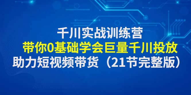 千川实战训练营：带你0基础学会巨量千川投放，助力短视频带货（21节完整版）-搜易资源网