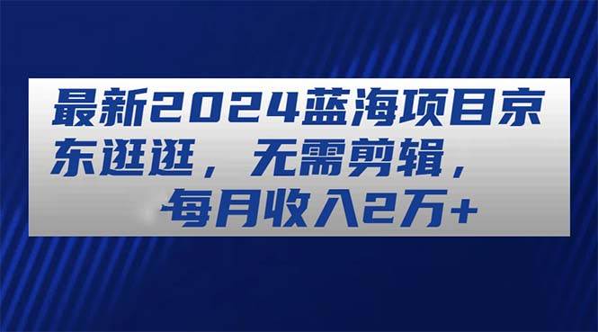 最新2024蓝海项目京东逛逛，无需剪辑，每月收入2万+-搜易资源网