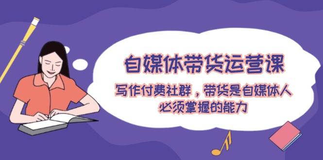 自媒体带货运营课：写作付费社群，带货是自媒体人必须掌握的能力-搜易资源网