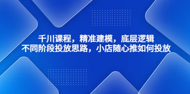 千川课程，精准建模，底层逻辑，不同阶段投放思路，小店随心推如何投放-搜易资源网