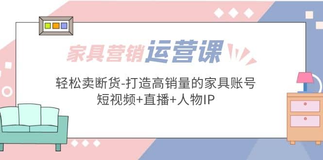 家具营销·运营实战 轻松卖断货-打造高销量的家具账号(短视频+直播+人物IP)-搜易资源网