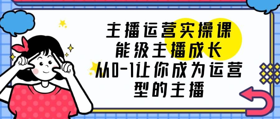主播运营实操课，能级-主播成长，从0-1让你成为运营型的主播-搜易资源网