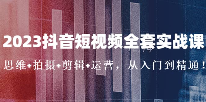 2023抖音短视频全套实战课：思维+拍摄+剪辑+运营，从入门到精通-搜易资源网