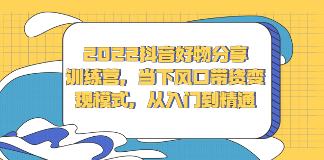 2022抖音好物分享训练营，当下风口带货变现模式，从入门到精通-搜易资源网