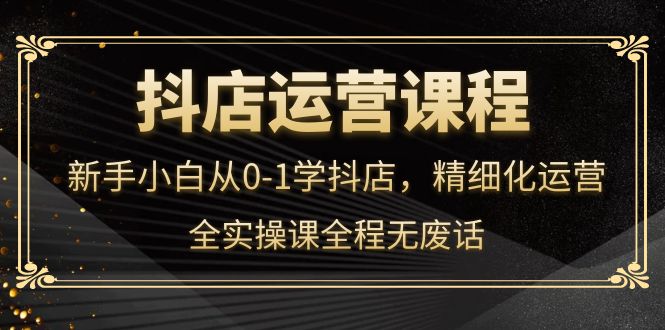 抖店运营，新手小白从0-1学抖店，精细化运营，全实操课全程无废话-搜易资源网