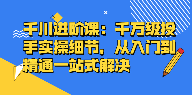 千川进阶课：千川投放细节实操，从入门到精通一站式解决-搜易资源网