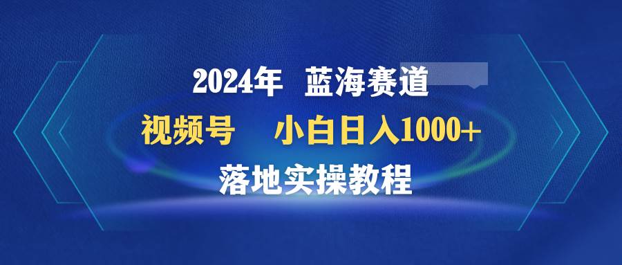 2024年蓝海赛道 视频号  小白日入1000+ 落地实操教程-搜易资源网