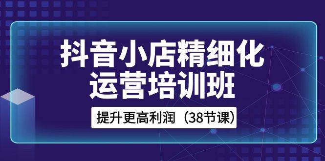 抖音小店-精细化运营培训班，提升更高利润（38节课）-搜易资源网
