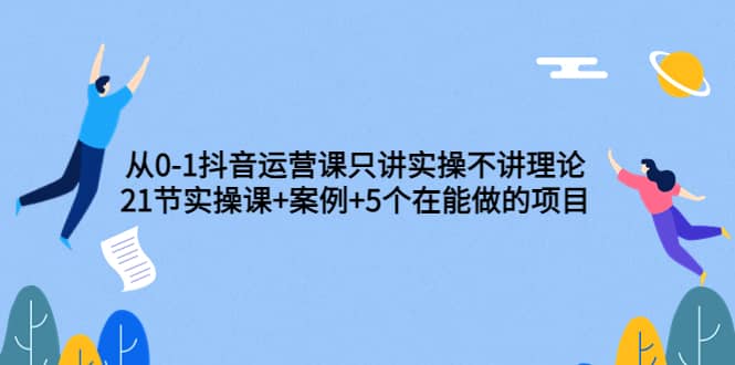 从0-1抖音运营课只讲实操不讲理论：21节实操课+案例+5个在能做的项目-搜易资源网