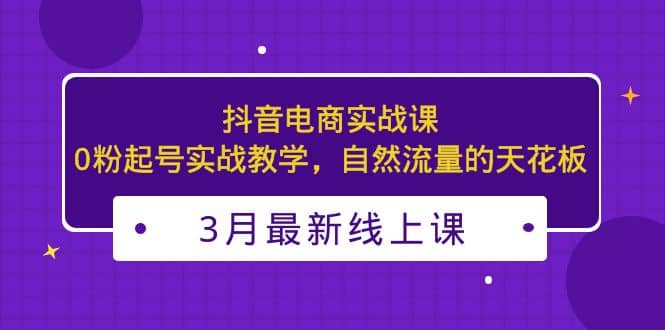 3月最新抖音电商实战课：0粉起号实战教学，自然流量的天花板-搜易资源网