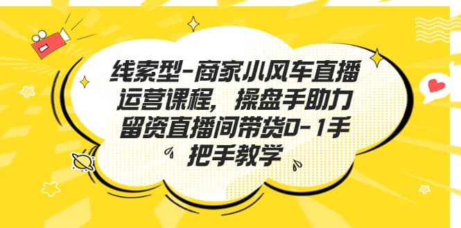 线索型-商家小风车直播运营课程，操盘手助力留资直播间带货0-1手把手教学-搜易资源网
