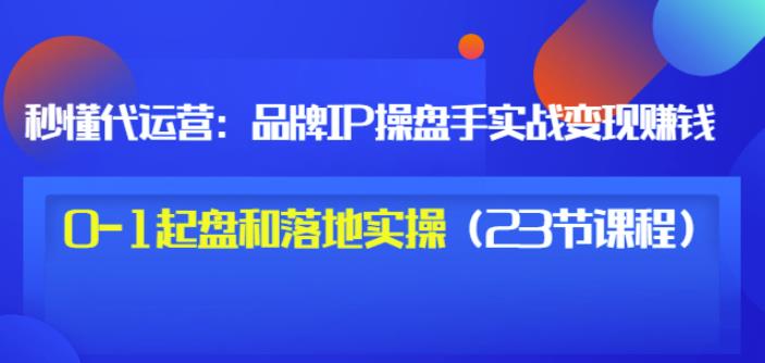 秒懂代运营：品牌IP操盘手实战赚钱，0-1起盘和落地实操（23节课程）价值199-搜易资源网