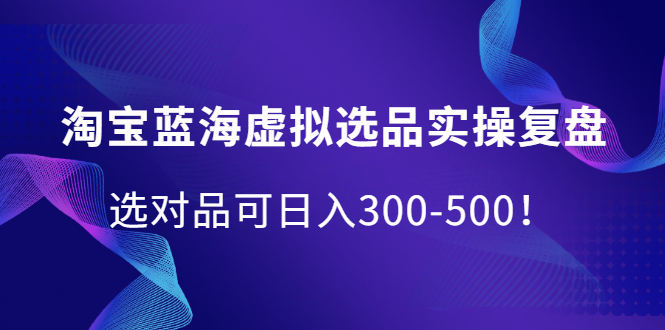 淘宝蓝海虚拟选品实操复盘，选对品可日入300-500！-搜易资源网