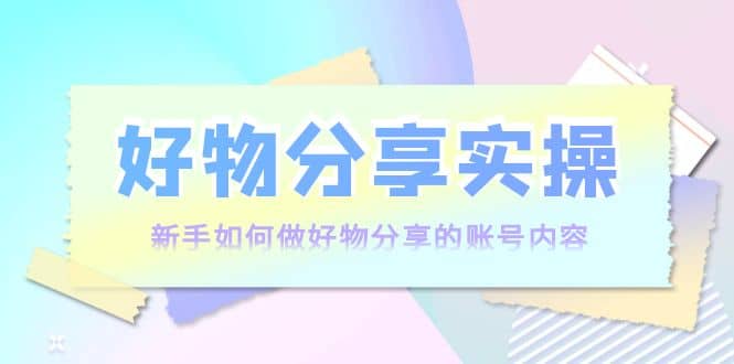 好物分享实操：新手如何做好物分享的账号内容，实操教学-搜易资源网