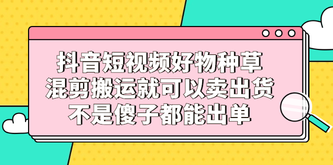 抖音短视频好物种草，混剪搬运就可以卖出货，不是傻子都能出单-搜易资源网