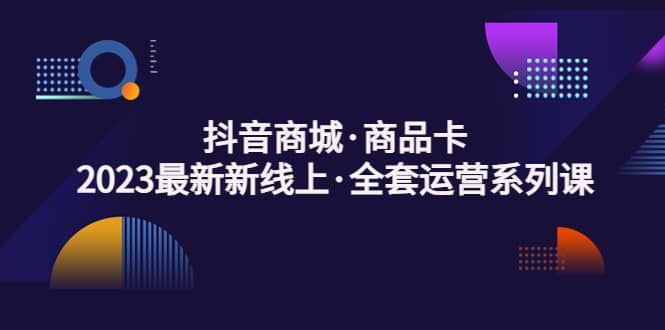 抖音商城·商品卡，2023最新新线上·全套运营系列课-搜易资源网