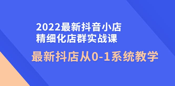 2022最新抖音小店精细化店群实战课，最新抖店从0-1系统教学-搜易资源网
