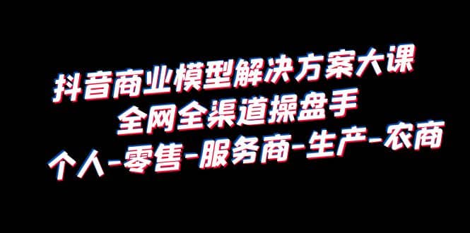 抖音商业 模型解决方案大课 全网全渠道操盘手 个人-零售-服务商-生产-农商-搜易资源网