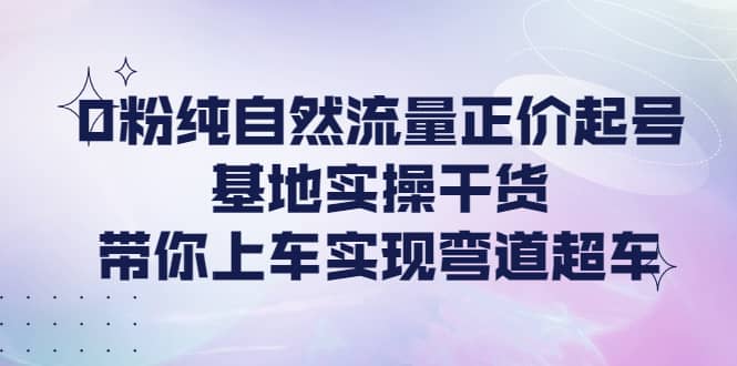 0粉纯自然流量正价起号基地实操干货，带你上车实现弯道超车-搜易资源网