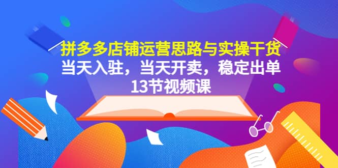 拼多多店铺运营思路与实操干货，当天入驻，当天开卖，稳定出单（13节课）-搜易资源网