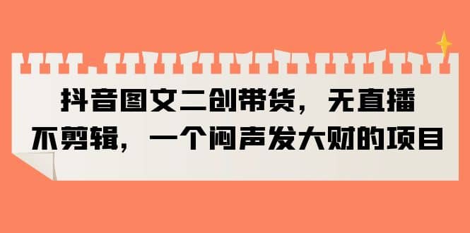 抖音图文二创带货，无直播，不剪辑，一个闷声发大财的项目-搜易资源网