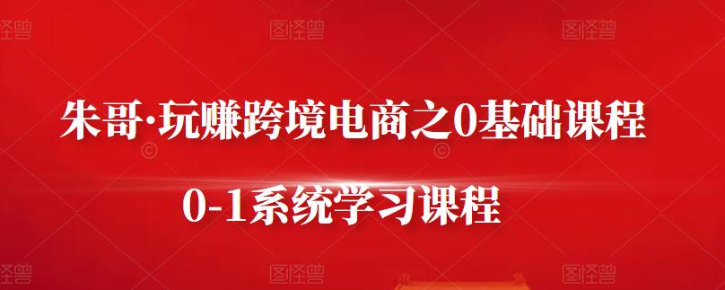 朱哥·玩赚跨境电商之0基础课程，0-1系统学习课程-搜易资源网
