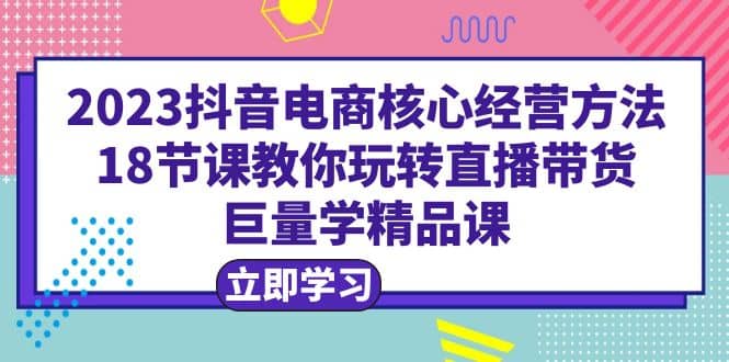 2023抖音电商核心经营方法：18节课教你玩转直播带货，巨量学精品课-搜易资源网