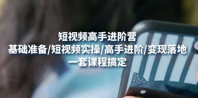 短视频高手进阶营：基础准备/短视频实操/高手进阶/变现落地，一套搞定-搜易资源网