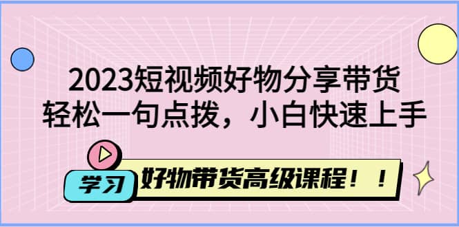 2023短视频好物分享带货，好物带货高级课程，轻松一句点拨，小白快速上手-搜易资源网