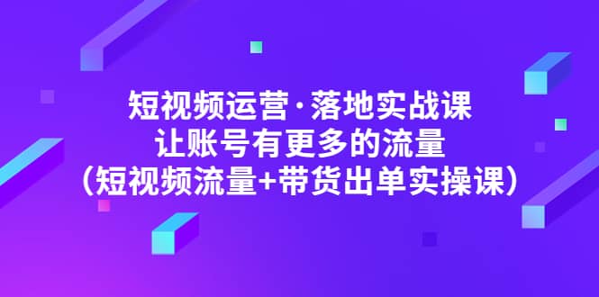 短视频运营·落地实战课 让账号有更多的流量（短视频流量+带货出单实操）-搜易资源网