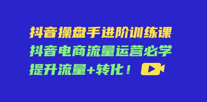 抖音操盘手进阶训练课：抖音电商流量运营必学，提升流量+转化-搜易资源网