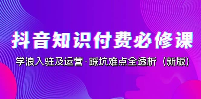 抖音·知识付费·必修课，学浪入驻及运营·踩坑难点全透析（2023新版）-搜易资源网