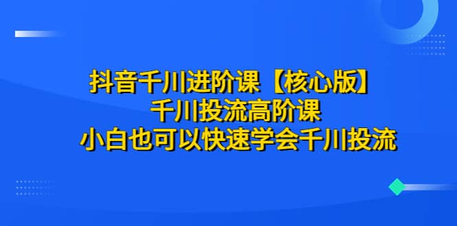 抖音千川进阶课【核心版】 千川投流高阶课 小白也可以快速学会千川投流-搜易资源网
