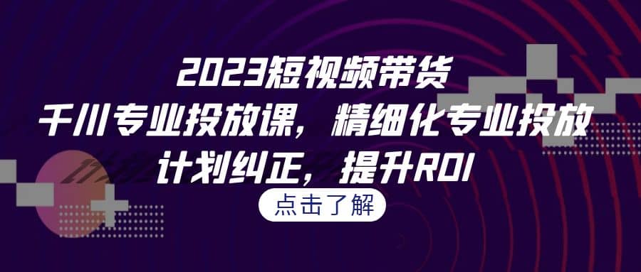 2023短视频带货-千川专业投放课，精细化专业投放，计划纠正，提升ROI-搜易资源网
