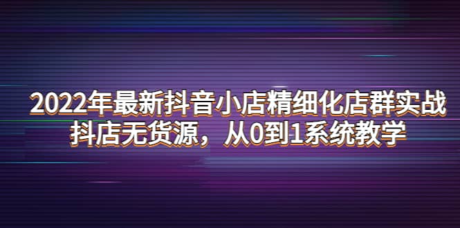 2022年最新抖音小店精细化店群实战，抖店无货源，从0到1系统教学-搜易资源网