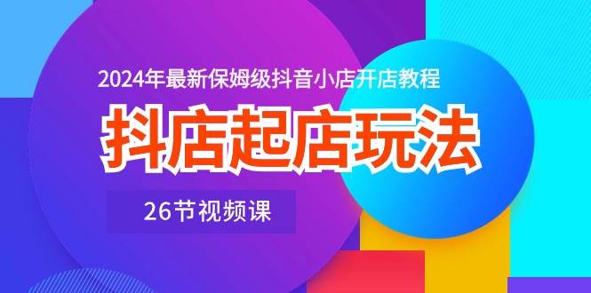 抖店起店玩法，2024年最新保姆级抖音小店开店教程（26节视频课）-搜易资源网