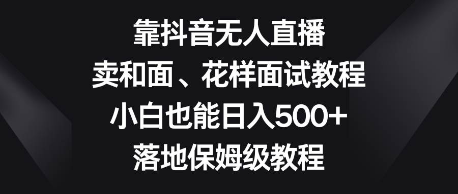 靠抖音无人直播，卖和面、花样面试教程，小白也能日入500+，落地保姆级教程-搜易资源网